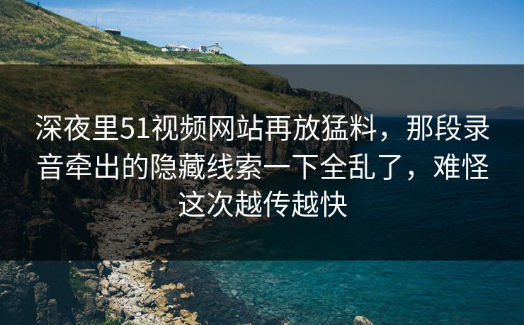 深夜里51视频网站再放猛料，那段录音牵出的隐藏线索一下全乱了，难怪这次越传越快