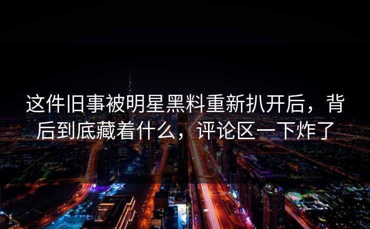 这件旧事被明星黑料重新扒开后，背后到底藏着什么，评论区一下炸了