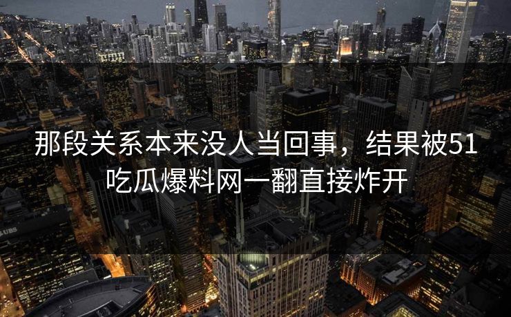 那段关系本来没人当回事,结果被51吃瓜爆料网一翻直接炸开 那段关系本来没人当回事,结果被51吃瓜爆料网一翻直接炸开