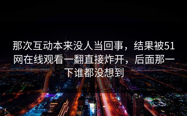 那次互动本来没人当回事,结果被51网在线观看一翻直接炸开,后面那一下谁都没想到 那次互动本来没人当回事,结果被51网在线观看一翻直接炸开,后面那一下谁都没想到