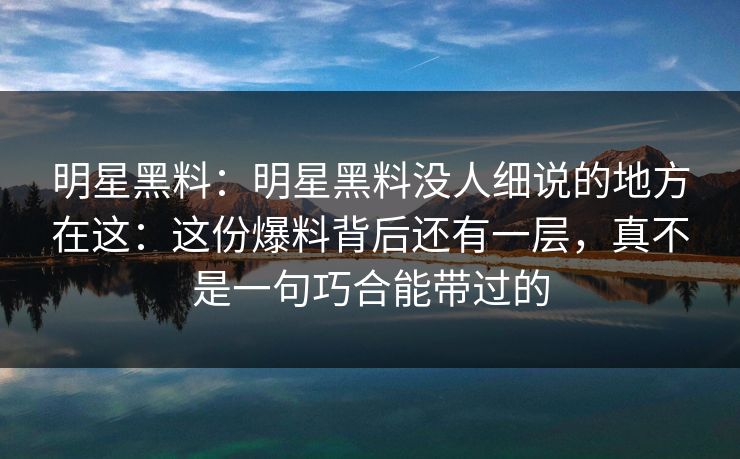 明星黑料：明星黑料没人细说的地方在这：这份爆料背后还有一层，真不是一句巧合能带过的