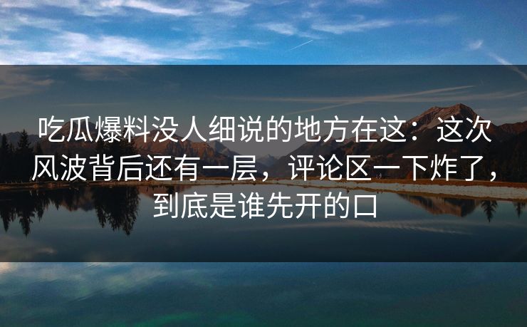吃瓜爆料没人细说的地方在这：这次风波背后还有一层，评论区一下炸了，到底是谁先开的口