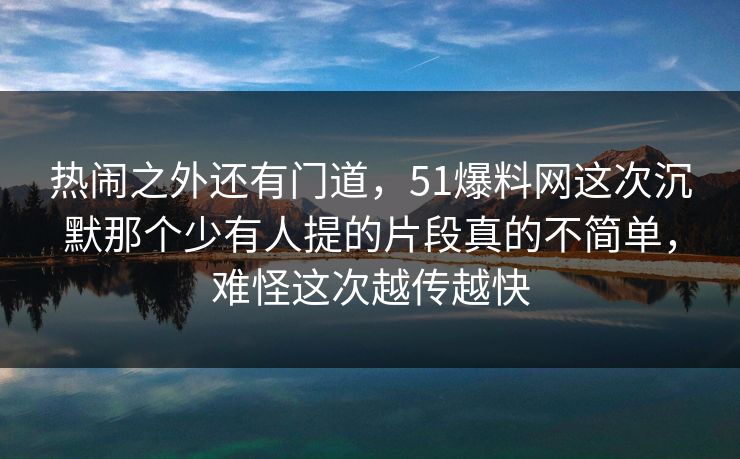 热闹之外还有门道，51爆料网这次沉默那个少有人提的片段真的不简单，难怪这次越传越快