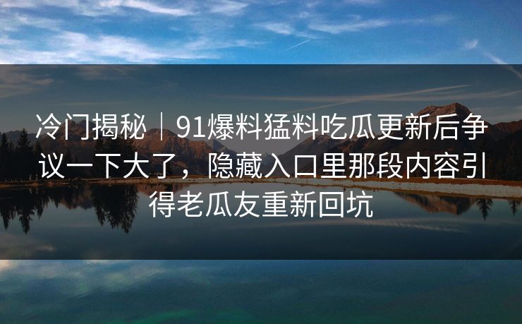 冷门揭秘|91爆料猛料吃瓜更新后争议一下大了,隐藏入口里那段内容引得老瓜友重新回坑 冷门揭秘|91爆料猛料吃瓜更新后争议一下大了,隐藏入口里那段内容引得老瓜友重新回坑