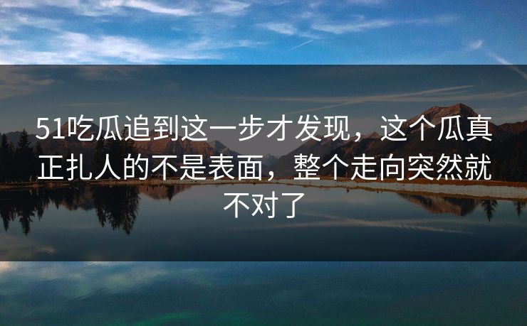 51吃瓜追到这一步才发现，这个瓜真正扎人的不是表面，整个走向突然就不对了