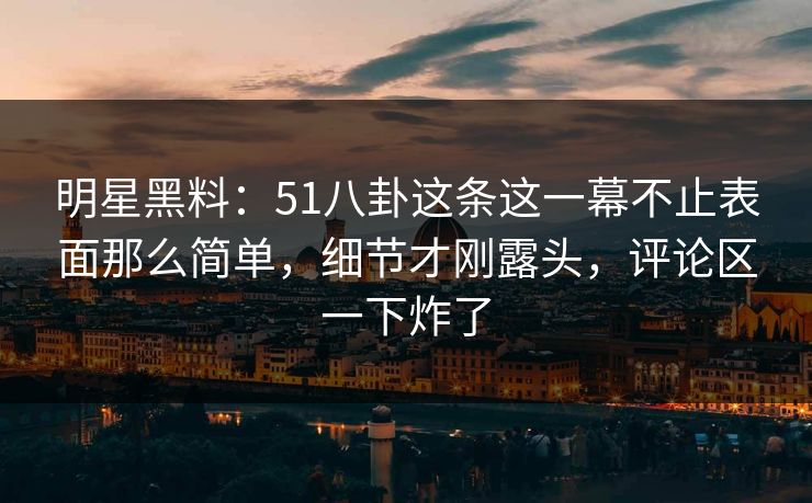 明星黑料：51八卦这条这一幕不止表面那么简单，细节才刚露头，评论区一下炸了