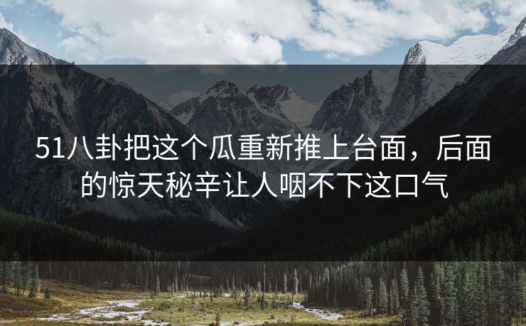 51八卦把这个瓜重新推上台面，后面的惊天秘辛让人咽不下这口气