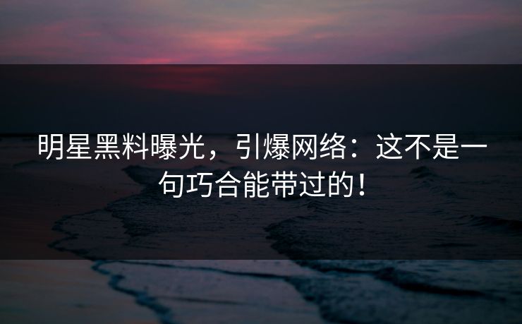 明星黑料曝光，引爆网络：这不是一句巧合能带过的！