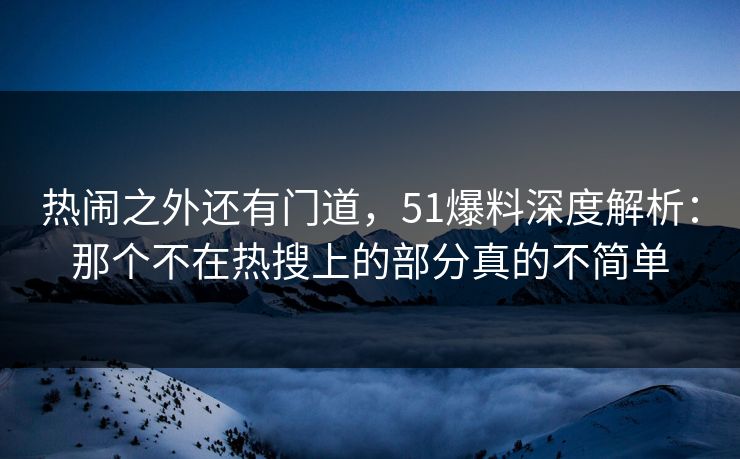 热闹之外还有门道，51爆料深度解析：那个不在热搜上的部分真的不简单