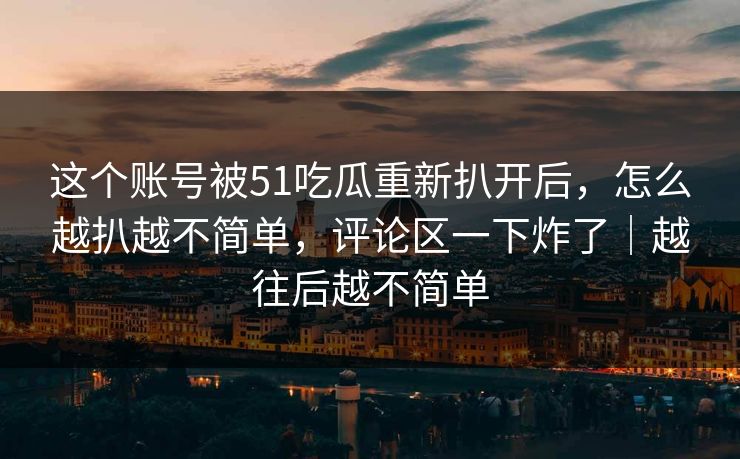 这个账号被51吃瓜重新扒开后,怎么越扒越不简单,评论区一下炸了|越往后越不简单 这个账号被51吃瓜重新扒开后,怎么越扒越不简单,评论区一下炸了|越往后越不简单