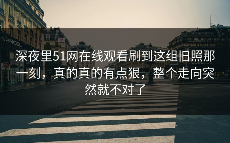 深夜里51网在线观看刷到这组旧照那一刻，真的真的有点狠，整个走向突然就不对了