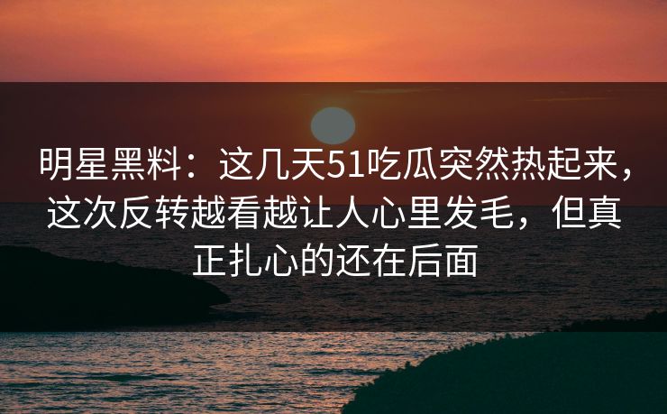 明星黑料：这几天51吃瓜突然热起来，这次反转越看越让人心里发毛，但真正扎心的还在后面