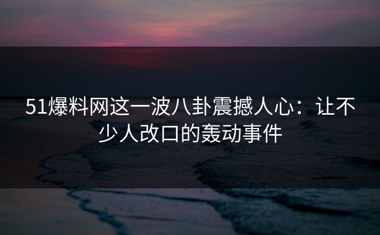 51爆料网这一波八卦震撼人心：让不少人改口的轰动事件