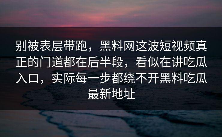 别被表层带跑，黑料网这波短视频真正的门道都在后半段，看似在讲吃瓜入口，实际每一步都绕不开黑料吃瓜最新地址