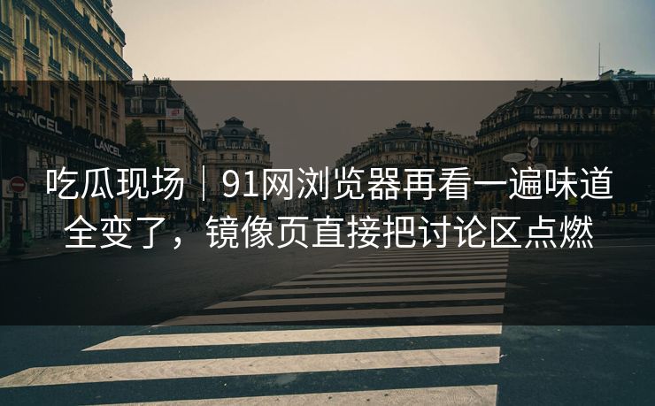 吃瓜现场｜91网浏览器再看一遍味道全变了，镜像页直接把讨论区点燃