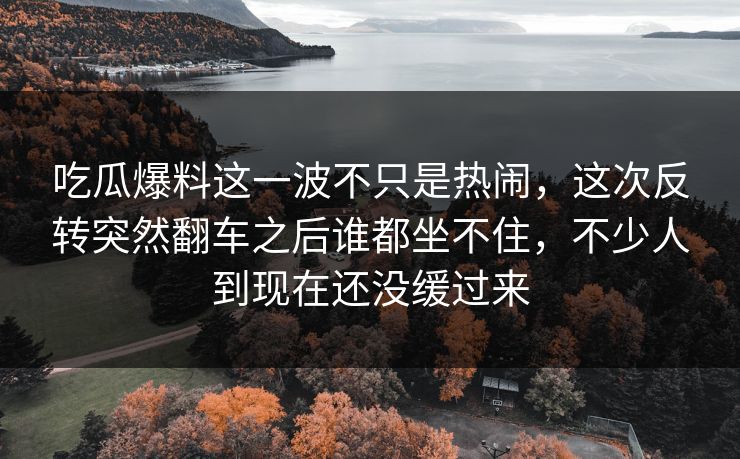吃瓜爆料这一波不只是热闹，这次反转突然翻车之后谁都坐不住，不少人到现在还没缓过来