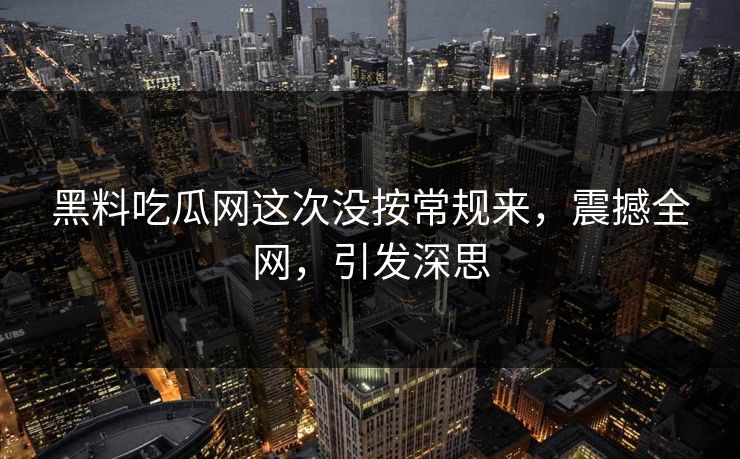 黑料吃瓜网这次没按常规来，震撼全网，引发深思