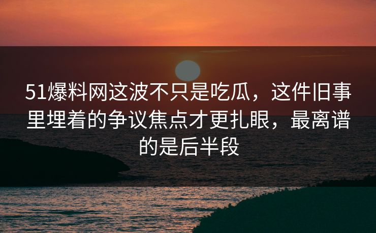 51爆料网这波不只是吃瓜，这件旧事里埋着的争议焦点才更扎眼，最离谱的是后半段