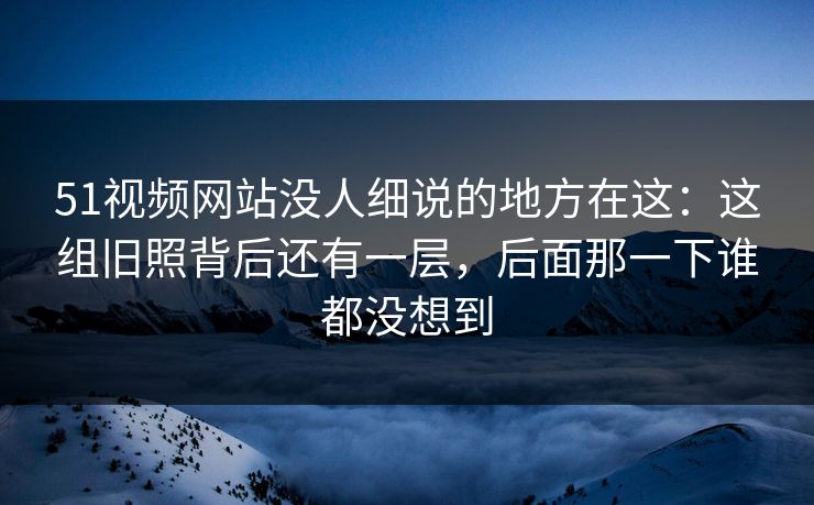 51视频网站没人细说的地方在这：这组旧照背后还有一层，后面那一下谁都没想到