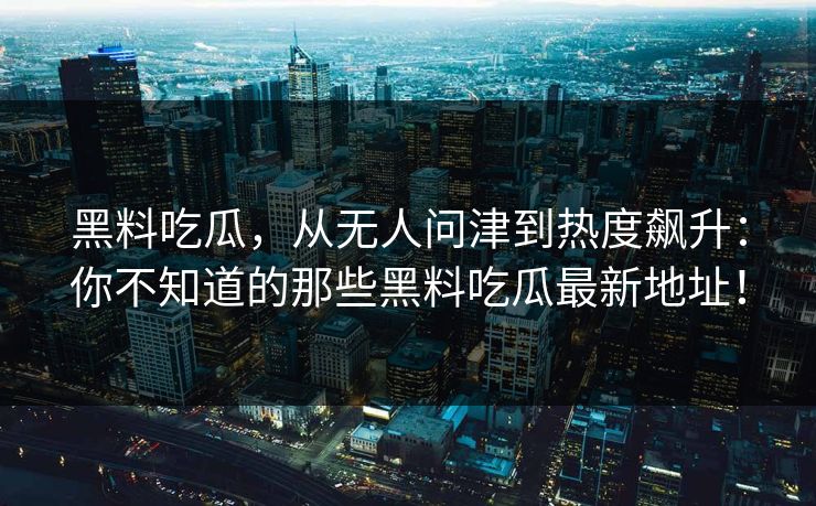 黑料吃瓜,从无人问津到热度飙升:你不知道的那些黑料吃瓜最新地址! 黑料吃瓜,从无人问津到热度飙升:你不知道的那些黑料吃瓜最新地址!