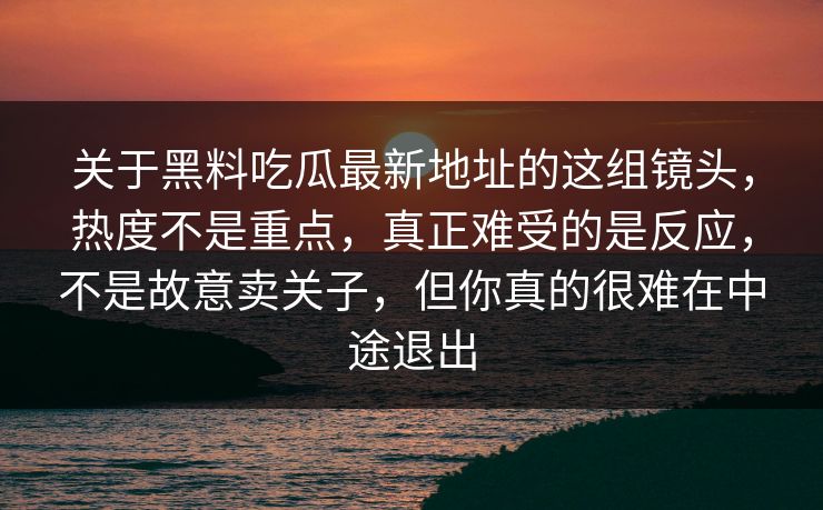关于黑料吃瓜最新地址的这组镜头,热度不是重点,真正难受的是反应,不是故意卖关子,但你真的很难在中途退出 关于黑料吃瓜最新地址的这组镜头,热度不是重点,真正难受的是反应,不是故意卖关子,但你真的很难在中途退出