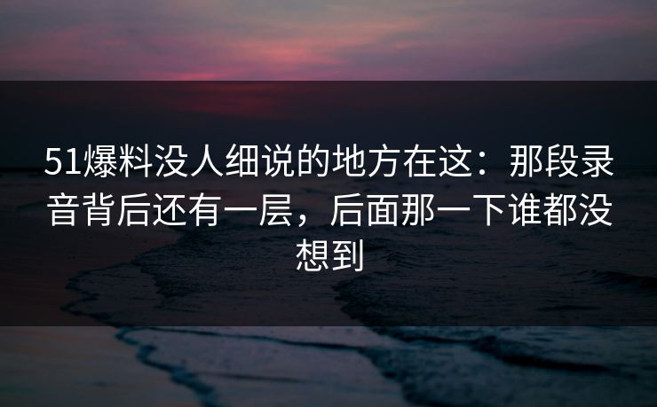 51爆料没人细说的地方在这:那段录音背后还有一层,后面那一下谁都没想到 51爆料没人细说的地方在这:那段录音背后还有一层,后面那一下谁都没想到