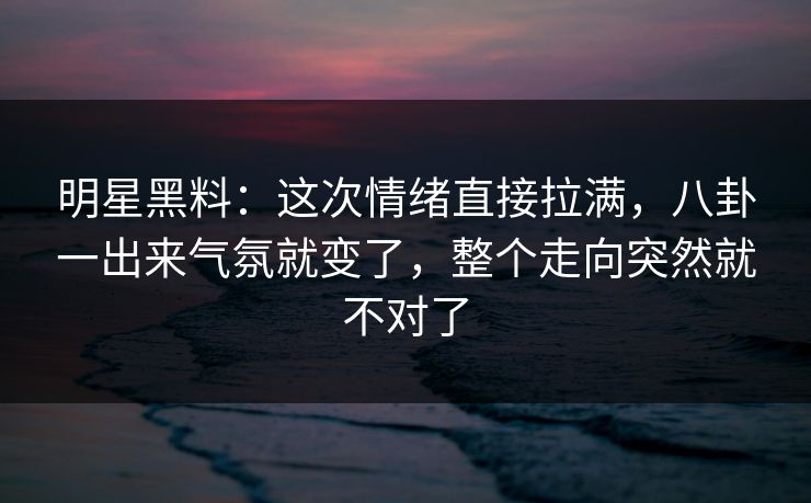 明星黑料：这次情绪直接拉满，八卦一出来气氛就变了，整个走向突然就不对了