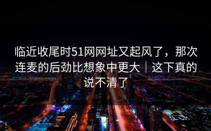 临近收尾时51网网址又起风了，那次连麦的后劲比想象中更大｜这下真的说不清了
