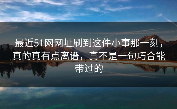 最近51网网址刷到这件小事那一刻，真的真有点离谱，真不是一句巧合能带过的