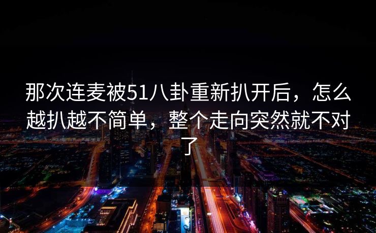 那次连麦被51八卦重新扒开后,怎么越扒越不简单,整个走向突然就不对了 那次连麦被51八卦重新扒开后,怎么越扒越不简单,整个走向突然就不对了