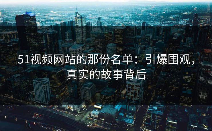 51视频网站的那份名单：引爆围观，真实的故事背后