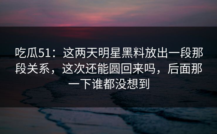 吃瓜51：这两天明星黑料放出一段那段关系，这次还能圆回来吗，后面那一下谁都没想到