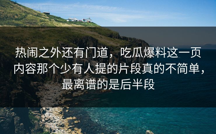 热闹之外还有门道，吃瓜爆料这一页内容那个少有人提的片段真的不简单，最离谱的是后半段