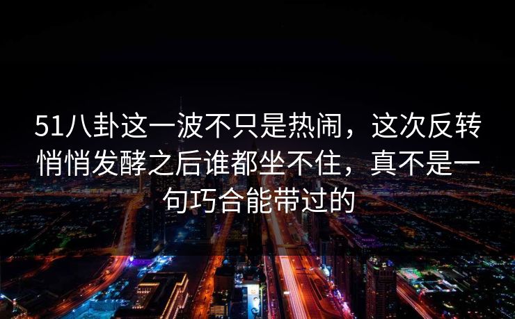 51八卦这一波不只是热闹，这次反转悄悄发酵之后谁都坐不住，真不是一句巧合能带过的