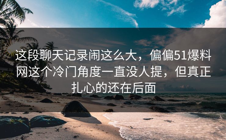 这段聊天记录闹这么大，偏偏51爆料网这个冷门角度一直没人提，但真正扎心的还在后面