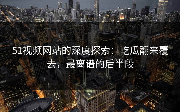 51视频网站的深度探索：吃瓜翻来覆去，最离谱的后半段