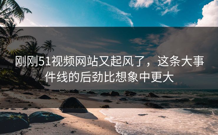 刚刚51视频网站又起风了，这条大事件线的后劲比想象中更大