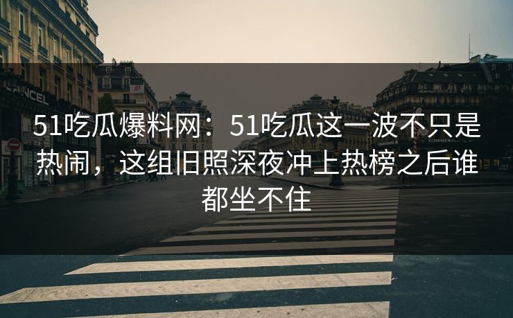 51吃瓜爆料网：51吃瓜这一波不只是热闹，这组旧照深夜冲上热榜之后谁都坐不住
