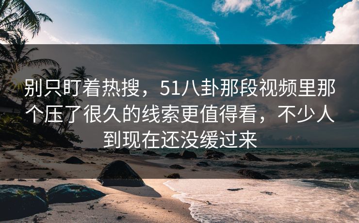 别只盯着热搜，51八卦那段视频里那个压了很久的线索更值得看，不少人到现在还没缓过来
