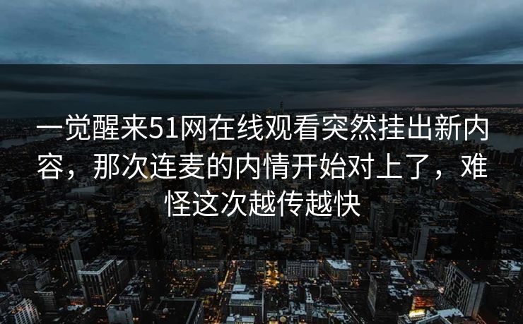 一觉醒来51网在线观看突然挂出新内容，那次连麦的内情开始对上了，难怪这次越传越快