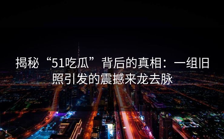 揭秘“51吃瓜”背后的真相：一组旧照引发的震撼来龙去脉