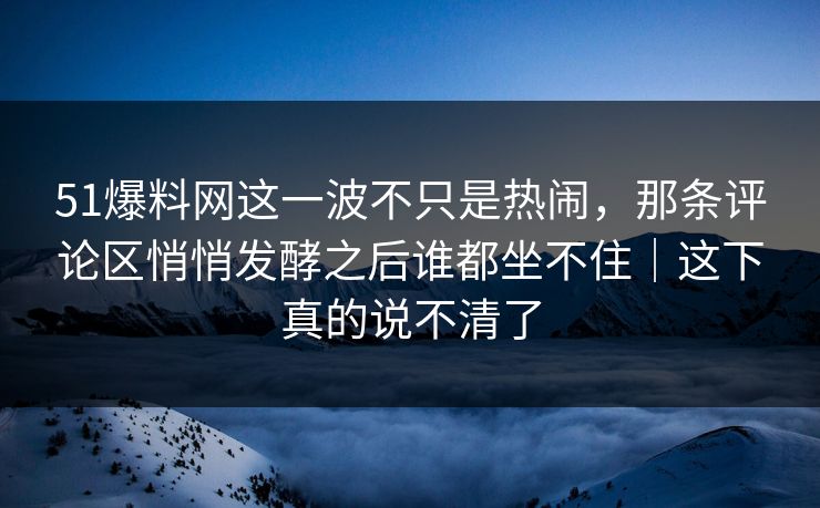 51爆料网这一波不只是热闹，那条评论区悄悄发酵之后谁都坐不住｜这下真的说不清了