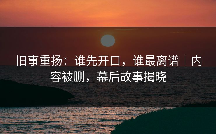 旧事重扬：谁先开口，谁最离谱｜内容被删，幕后故事揭晓