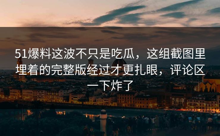 51爆料这波不只是吃瓜，这组截图里埋着的完整版经过才更扎眼，评论区一下炸了