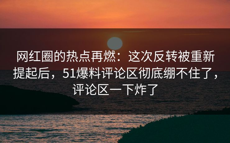 网红圈的热点再燃：这次反转被重新提起后，51爆料评论区彻底绷不住了，评论区一下炸了