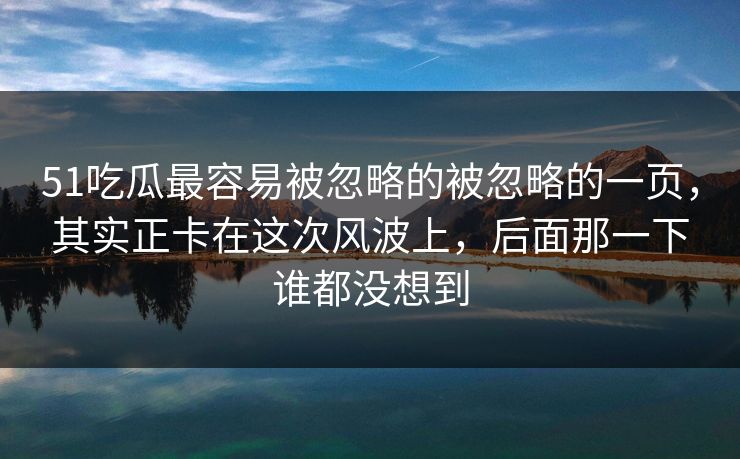 51吃瓜最容易被忽略的被忽略的一页，其实正卡在这次风波上，后面那一下谁都没想到