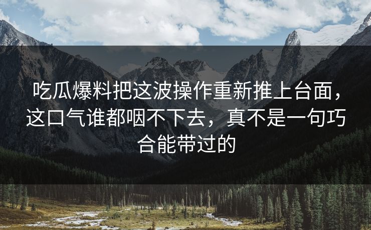 吃瓜爆料把这波操作重新推上台面,这口气谁都咽不下去,真不是一句巧合能带过的 吃瓜爆料把这波操作重新推上台面,这口气谁都咽不下去,真不是一句巧合能带过的
