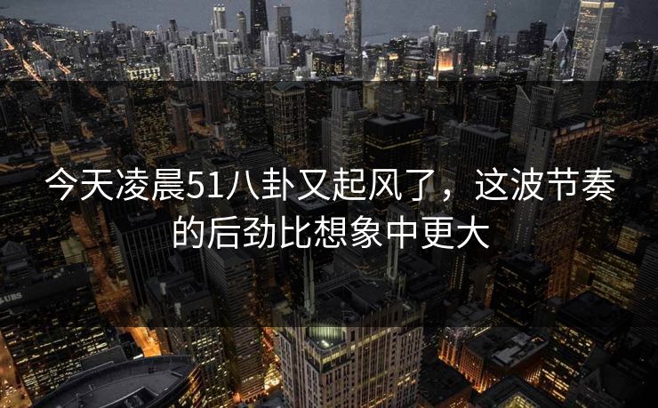 今天凌晨51八卦又起风了，这波节奏的后劲比想象中更大