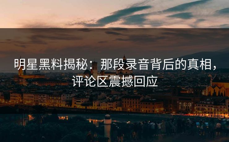 明星黑料揭秘：那段录音背后的真相，评论区震撼回应