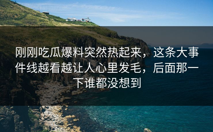 刚刚吃瓜爆料突然热起来，这条大事件线越看越让人心里发毛，后面那一下谁都没想到